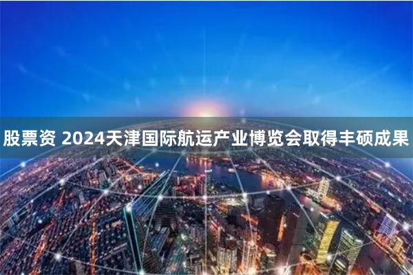 股票资 2024天津国际航运产业博览会取得丰硕成果