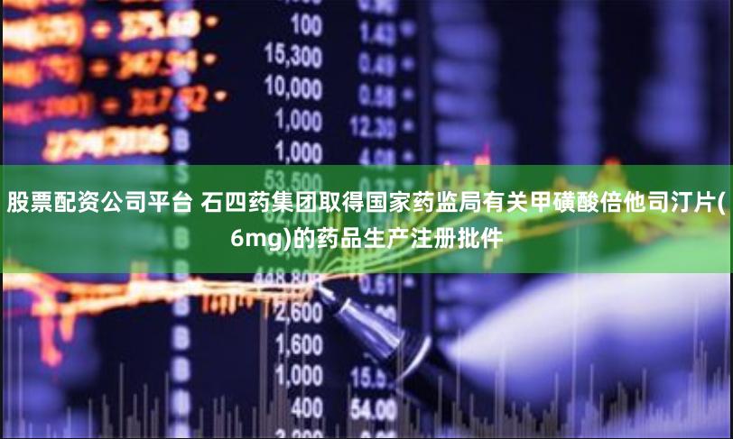 股票配资公司平台 石四药集团取得国家药监局有关甲磺酸倍他司汀片(6mg)的药品生产注册批件