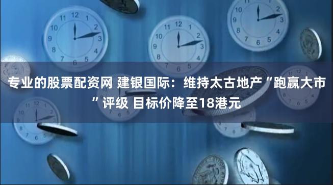 专业的股票配资网 建银国际：维持太古地产“跑赢大市”评级 目标价降至18港元