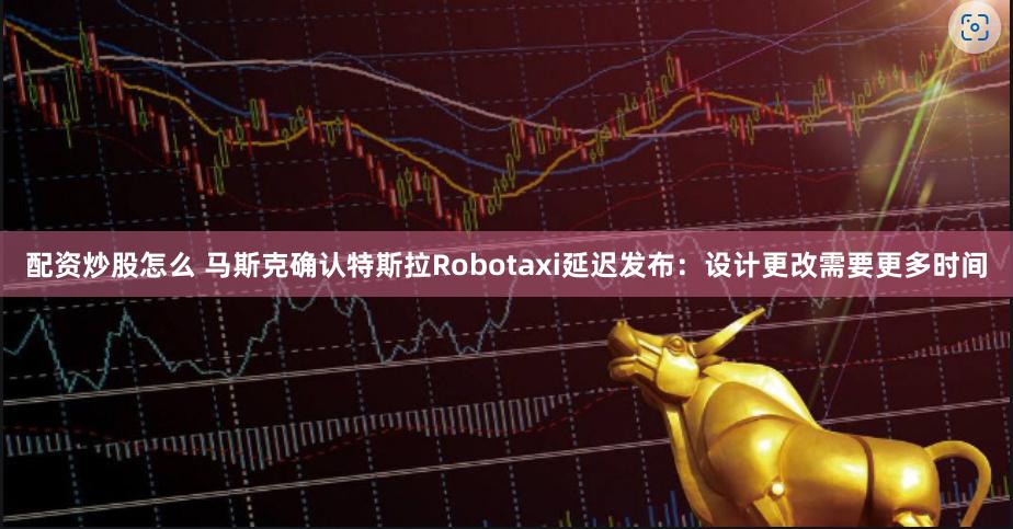 配资炒股怎么 马斯克确认特斯拉Robotaxi延迟发布：设计更改需要更多时间