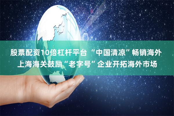 股票配资10倍杠杆平台 “中国清凉”畅销海外 上海海关鼓励“老字号”企业开拓海外市场