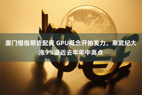 厦门恒指期货配资 GPU概念开始发力，寒武纪大涨9%逼近去年年中高点