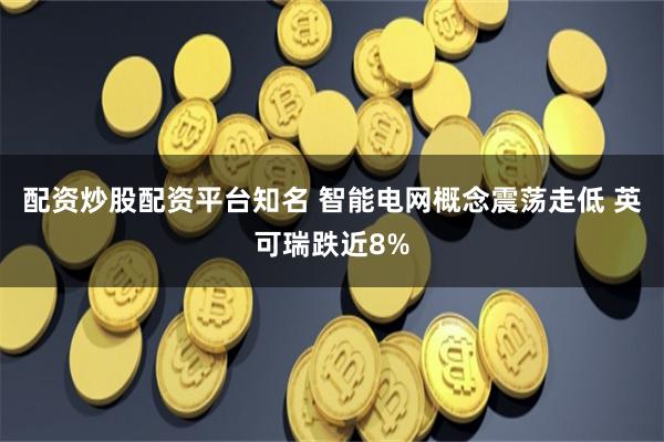 配资炒股配资平台知名 智能电网概念震荡走低 英可瑞跌近8%