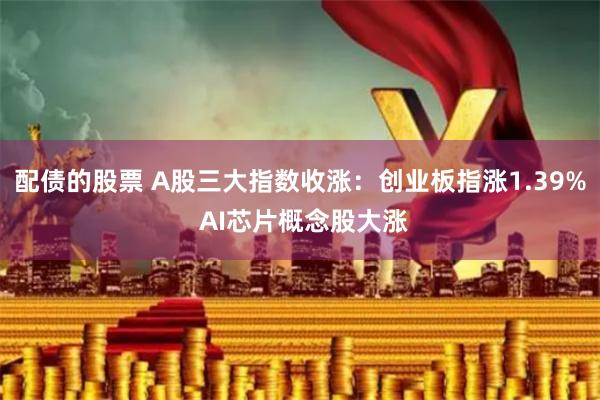 配债的股票 A股三大指数收涨：创业板指涨1.39% AI芯片概念股大涨