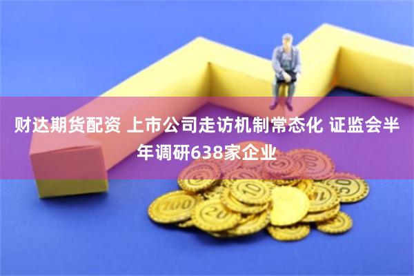 财达期货配资 上市公司走访机制常态化 证监会半年调研638家企业