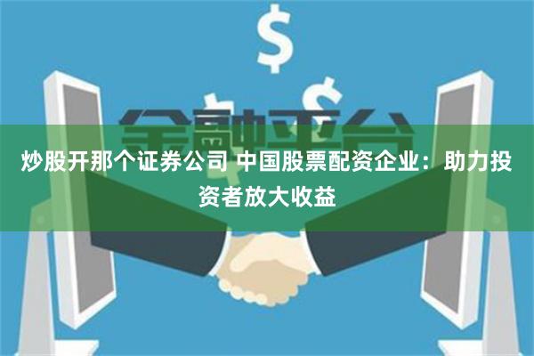 炒股开那个证券公司 中国股票配资企业：助力投资者放大收益