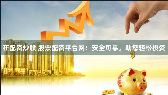 在配资炒股 股票配资平台网：安全可靠，助您轻松投资