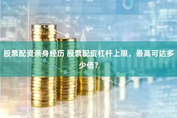 股票配资亲身经历 股票配资杠杆上限，最高可达多少倍？