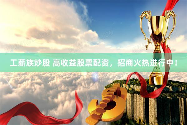 工薪族炒股 高收益股票配资，招商火热进行中！
