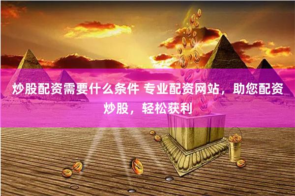 炒股配资需要什么条件 专业配资网站，助您配资炒股，轻松获利