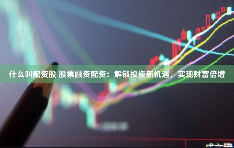 什么叫配资股 股票融资配资：解锁投资新机遇，实现财富倍增