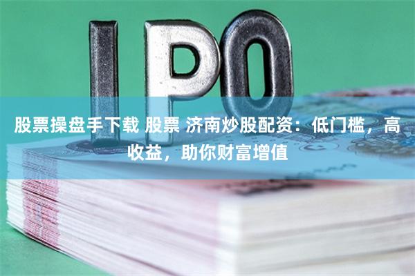 股票操盘手下载 股票 济南炒股配资：低门槛，高收益，助你财富增值