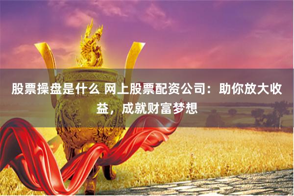 股票操盘是什么 网上股票配资公司：助你放大收益，成就财富梦想