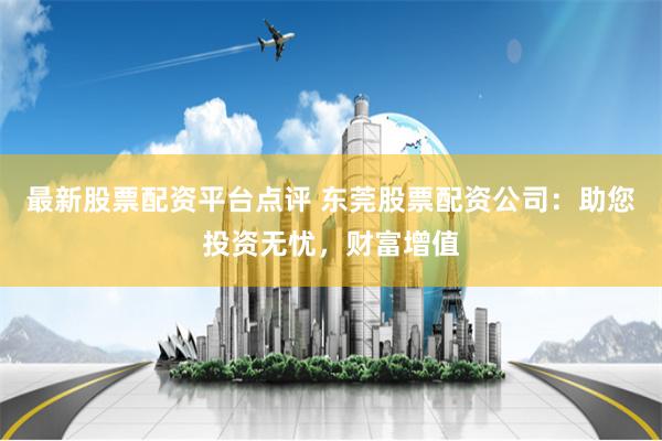 最新股票配资平台点评 东莞股票配资公司：助您投资无忧，财富增值