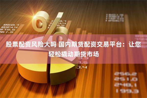 股票配资风险大吗 国内期货配资交易平台：让您轻松撬动期货市场