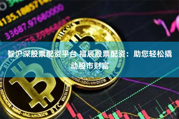 智沪深股票配资平台 福辰股票配资：助您轻松撬动股市财富