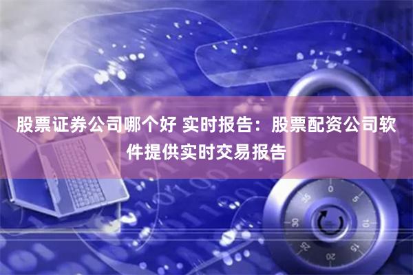 股票证券公司哪个好 实时报告：股票配资公司软件提供实时交易报告