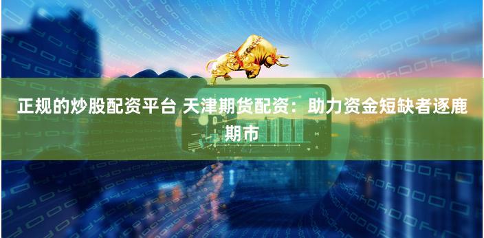 正规的炒股配资平台 天津期货配资：助力资金短缺者逐鹿期市