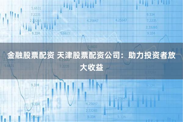 金融股票配资 天津股票配资公司：助力投资者放大收益