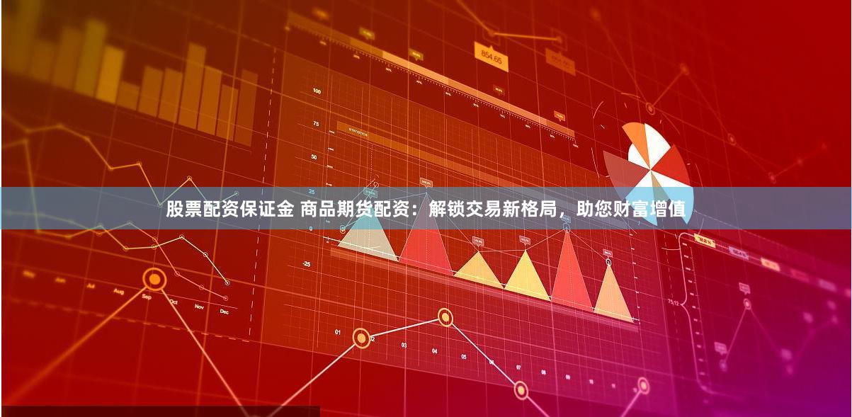 股票配资保证金 商品期货配资：解锁交易新格局，助您财富增值