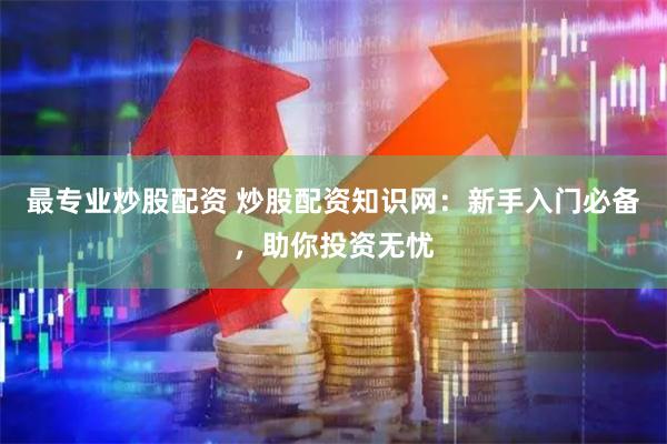 最专业炒股配资 炒股配资知识网：新手入门必备，助你投资无忧